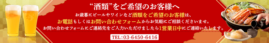 酒類をご希望のお客様へ、お歳暮にビールやワインなど酒類をご希望のお客様は、お電話もしくはお問合せフォームからお気軽にご相談くださいませ。お問合せフォームにご連絡先をご入力いただけましたら1営業日中にご連絡いたします。03-6450-6416